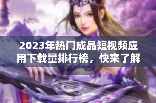 2023年热门成品短视频应用下载量排行榜，快来了解一下！