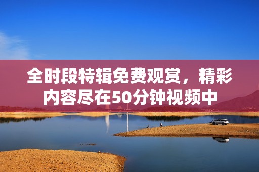 全时段特辑免费观赏，精彩内容尽在50分钟视频中