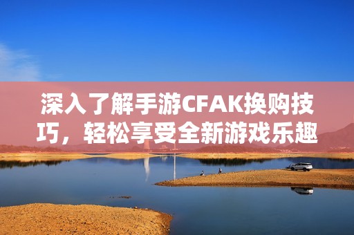 深入了解手游CFAK换购技巧，轻松享受全新游戏乐趣攻略尽在宇宸游戏网