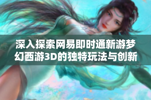 深入探索网易即时通新游梦幻西游3D的独特玩法与创新机制一览