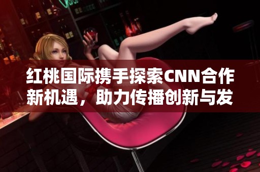 红桃国际携手探索CNN合作新机遇，助力传播创新与发展