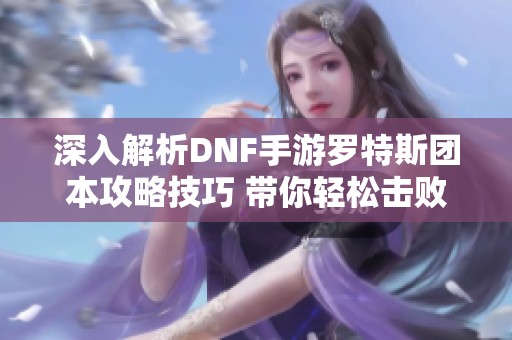 深入解析DNF手游罗特斯团本攻略技巧 带你轻松击败难缠BOSS