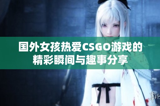 国外女孩热爱CSGO游戏的精彩瞬间与趣事分享