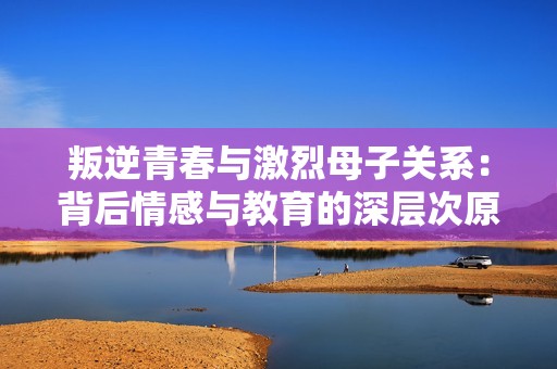 叛逆青春与激烈母子关系：背后情感与教育的深层次原因探讨