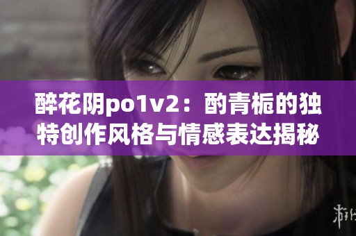 醉花阴po1v2：酌青栀的独特创作风格与情感表达揭秘