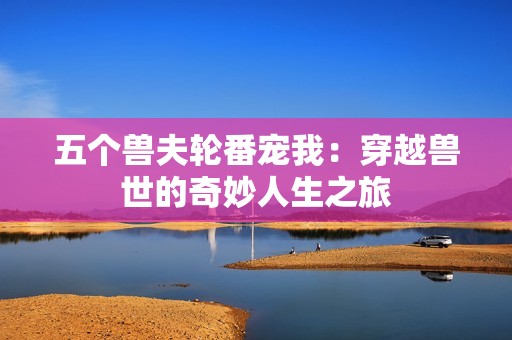 五个兽夫轮番宠我：穿越兽世的奇妙人生之旅