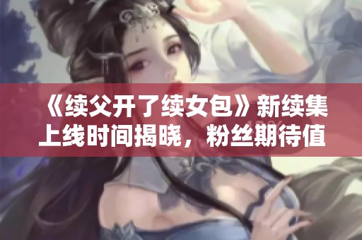 《续父开了续女包》新续集上线时间揭晓，粉丝期待值飙升！