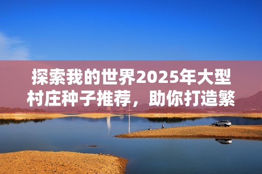 探索我的世界2025年大型村庄种子推荐，助你打造繁荣生存之地