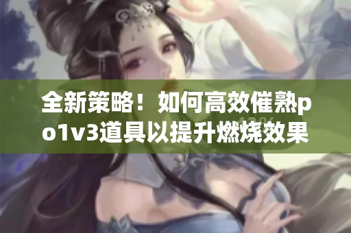 全新策略！如何高效催熟po1v3道具以提升燃烧效果