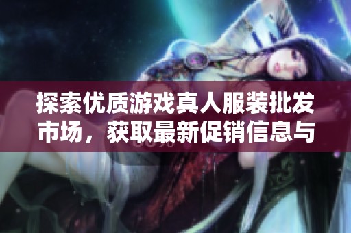 探索优质游戏真人服装批发市场，获取最新促销信息与产地货源网址推荐