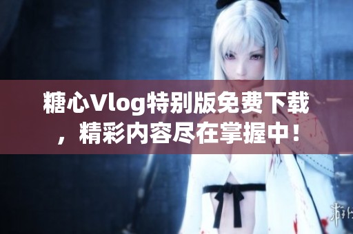 糖心Vlog特别版免费下载，精彩内容尽在掌握中！