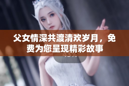 父女情深共渡清欢岁月，免费为您呈现精彩故事