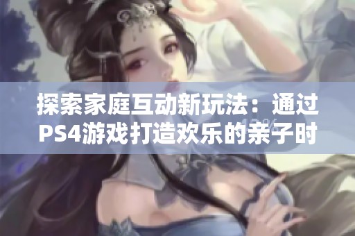 探索家庭互动新玩法：通过PS4游戏打造欢乐的亲子时光与无尽乐趣