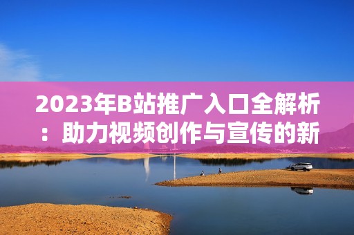 2023年B站推广入口全解析：助力视频创作与宣传的新方式