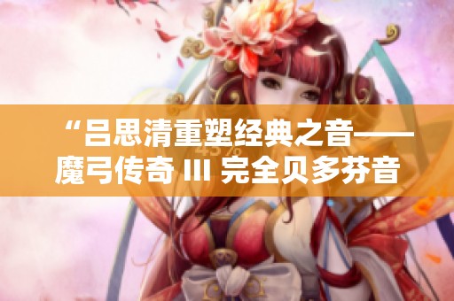 “吕思清重塑经典之音——魔弓传奇 III 完全贝多芬音乐会活动全景”