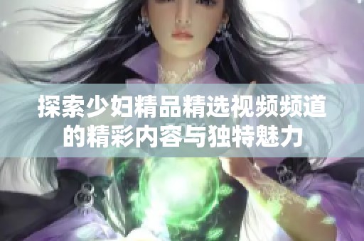 探索少妇精品精选视频频道的精彩内容与独特魅力