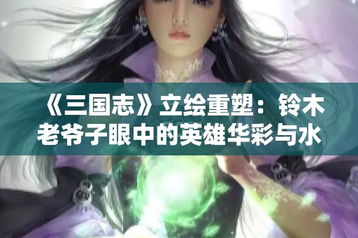 《三国志》立绘重塑：铃木老爷子眼中的英雄华彩与水墨风韵分析