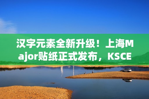 汉字元素全新升级！上海Major贴纸正式发布，KSCERATO被称为卡神引发热议