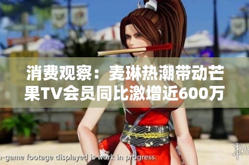 消费观察：麦琳热潮带动芒果TV会员同比激增近600万达7171万大关