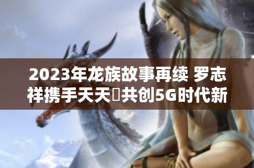 2023年龙族故事再续 罗志祥携手天天奭共创5G时代新篇章