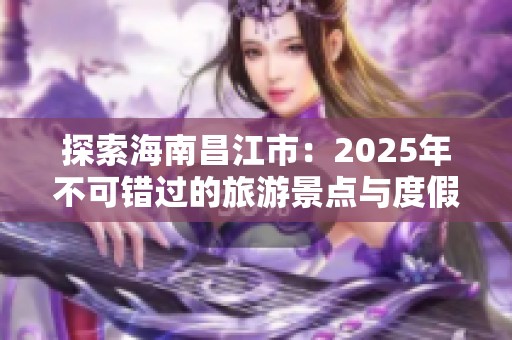 探索海南昌江市：2025年不可错过的旅游景点与度假体验分享