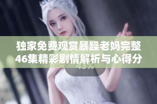 独家免费观赏暴躁老妈完整46集精彩剧情解析与心得分享