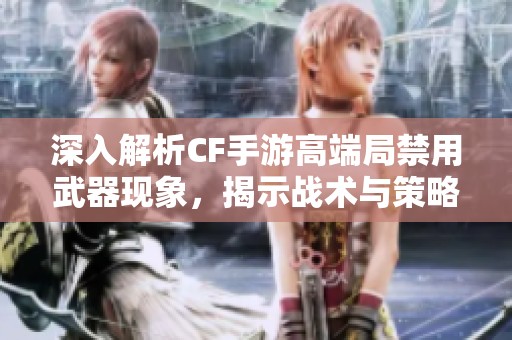 深入解析CF手游高端局禁用武器现象，揭示战术与策略背后的秘密与技巧