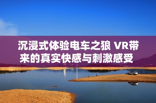 沉浸式体验电车之狼 VR带来的真实快感与刺激感受 走进虚拟世界的冒险之旅