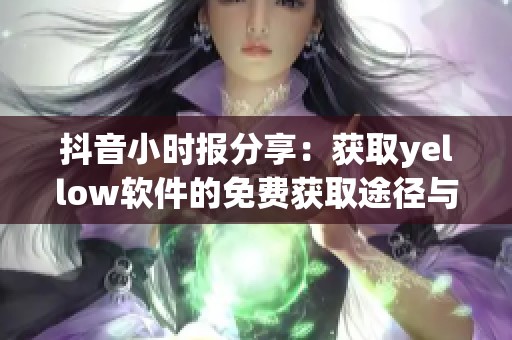 抖音小时报分享：获取yellow软件的免费获取途径与使用技巧全解析