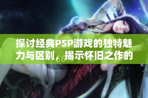 探讨经典PSP游戏的独特魅力与区别，揭示怀旧之作的吸引力所在