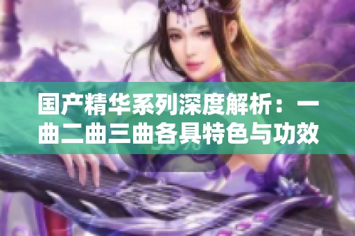 国产精华系列深度解析：一曲二曲三曲各具特色与功效