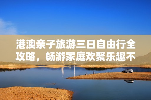 港澳亲子旅游三日自由行全攻略，畅游家庭欢聚乐趣不容错过的精彩行程建议