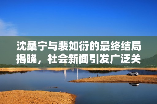 沈桑宁与裴如衍的最终结局揭晓，社会新闻引发广泛关注与热议