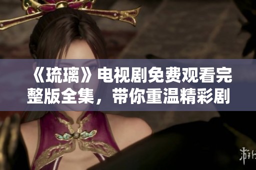 《琉璃》电视剧免费观看完整版全集，带你重温精彩剧情与感人瞬间