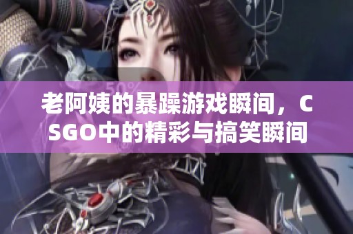 老阿姨的暴躁游戏瞬间，CSGO中的精彩与搞笑瞬间