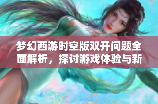 梦幻西游时空版双开问题全面解析，探讨游戏体验与新玩法的多重可能性