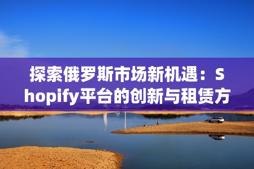 探索俄罗斯市场新机遇：Shopify平台的创新与租赁方案