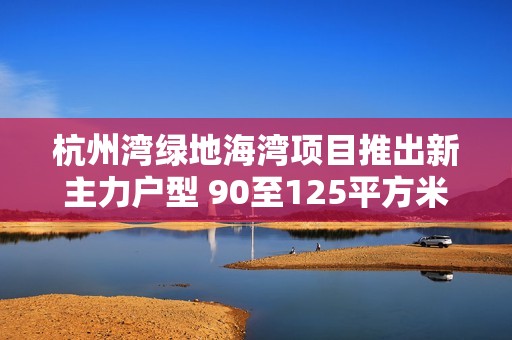 杭州湾绿地海湾项目推出新主力户型 90至125平方米家庭优居选择解析