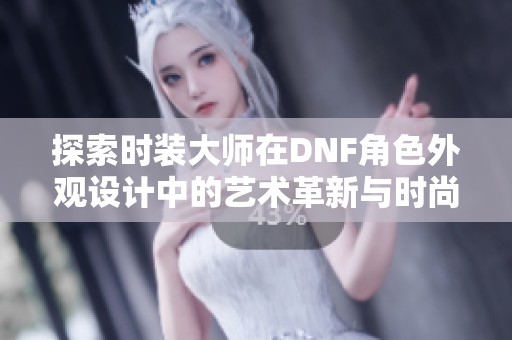 探索时装大师在DNF角色外观设计中的艺术革新与时尚演变之路