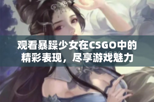 观看暴躁少女在CSGO中的精彩表现，尽享游戏魅力