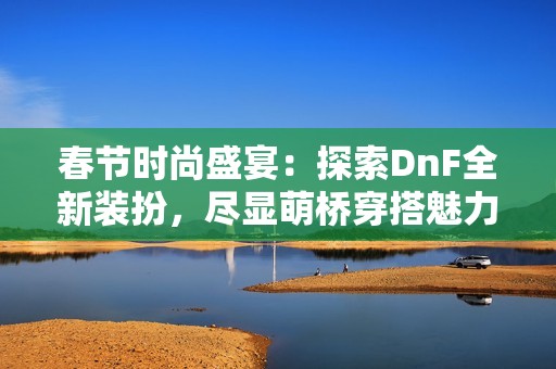 春节时尚盛宴：探索DnF全新装扮，尽显萌桥穿搭魅力与风采