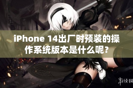 iPhone 14出厂时预装的操作系统版本是什么呢？