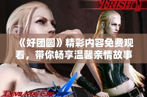 《好团圆》精彩内容免费观看，带你畅享温馨亲情故事
