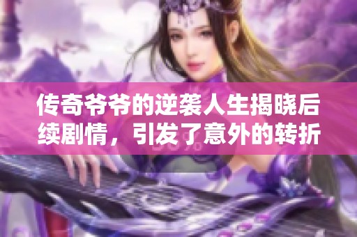 传奇爷爷的逆袭人生揭晓后续剧情，引发了意外的转折与感动