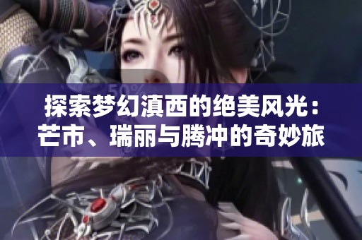 探索梦幻滇西的绝美风光：芒市、瑞丽与腾冲的奇妙旅行体验分享