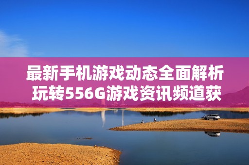 最新手机游戏动态全面解析 玩转556G游戏资讯频道获取精彩内容