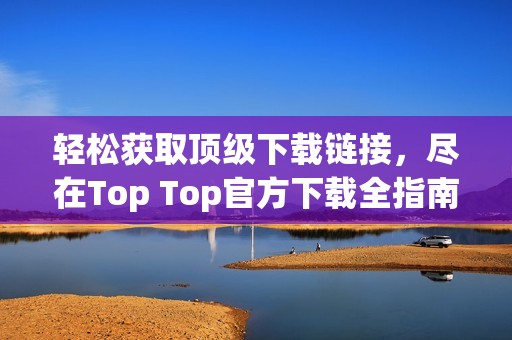 轻松获取顶级下载链接，尽在Top Top官方下载全指南