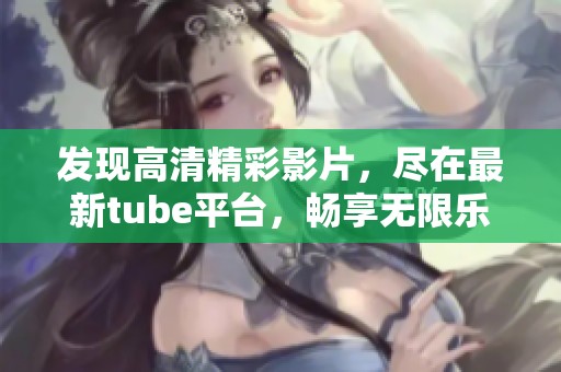 发现高清精彩影片，尽在最新tube平台，畅享无限乐趣！