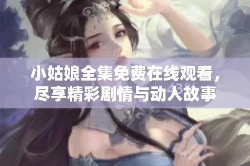 小姑娘全集免费在线观看，尽享精彩剧情与动人故事