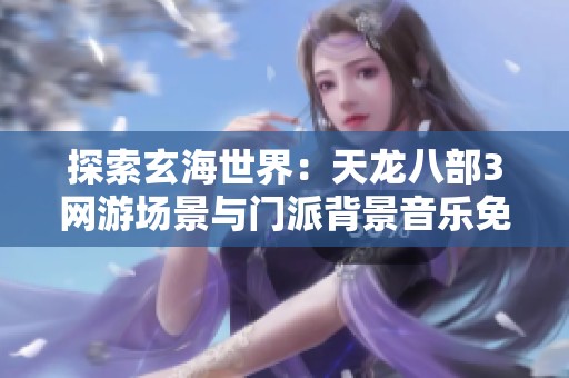 探索玄海世界：天龙八部3网游场景与门派背景音乐免费播放指南